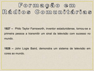 1927 – Philo Taylor Farnsworth, inventor estadunidense, tornou-se a
primeira pessoa a transmitir um sinal da televisão com sucesso no
mundo.
1928 – John Logie Baird, demonstra um sistema de televisão em
cores ao mundo.
 
