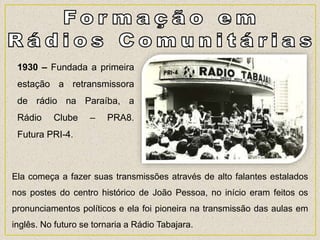 Ela começa a fazer suas transmissões através de alto falantes estalados
nos postes do centro histórico de João Pessoa, no início eram feitos os
pronunciamentos políticos e ela foi pioneira na transmissão das aulas em
inglês. No futuro se tornaria a Rádio Tabajara.
1930 – Fundada a primeira
estação a retransmissora
de rádio na Paraíba, a
Rádio Clube – PRA8.
Futura PRI-4.
 