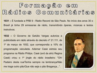 1931 – É fundada a PRB 9 - Rádio Record de São Paulo. No início dos anos 30 o
Brasil já tinha 29 emissoras de rádio, transmitindo óperas, músicas e textos
instrutivos.
1932 – O Governo de Getúlio Vargas autoriza a
publicidade em rádio através do decreto nº 21.111, de
1º de março de 1932, que correspondia a 10% da
programação veiculada. Ademar Casé estreia seu
programa na Rádio Philips. Casé (avô da atriz Regina
Casé) criou o 1º jingle do rádio brasileiro: "Oh!
Padeiro desta rua/Tenha sempre na lembrança/Não
me traga outro pão/Que não seja o pão Bragança...”.
 