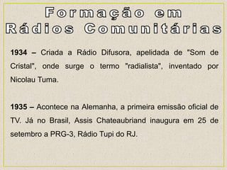 1934 – Criada a Rádio Difusora, apelidada de "Som de
Cristal", onde surge o termo "radialista", inventado por
Nicolau Tuma.
1935 – Acontece na Alemanha, a primeira emissão oficial de
TV. Já no Brasil, Assis Chateaubriand inaugura em 25 de
setembro a PRG-3, Rádio Tupi do RJ.
 
