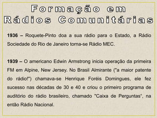 1936 – Roquete-Pinto doa a sua rádio para o Estado, a Rádio
Sociedade do Rio de Janeiro torna-se Rádio MEC.
1939 – O americano Edwin Armstrong inicia operação da primeira
FM em Alpine, New Jersey. No Brasil Almirante ("a maior patente
do rádio!") chamava-se Henrique Foréis Domingues, ele fez
sucesso nas décadas de 30 e 40 e criou o primeiro programa de
auditório do rádio brasileiro, chamado "Caixa de Perguntas“, na
então Rádio Nacional.
 