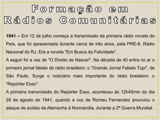 1941 – Em 12 de julho começa a transmissão da primeira rádio novela do
País, que foi apresentada durante cerca de três anos, pela PRE-8, Rádio
Nacional do RJ. Era a novela "Em Busca da Felicidade".
A seguir foi a vez de "O Direito de Nascer". Na década de 40 entra no ar o
primeiro jornal falado do rádio brasileiro: o "Grande Jornal Falado Tupi", de
São Paulo. Surge o noticiário mais importante do rádio brasileiro: o
"Repórter Esso".
A primeira transmissão do Repórter Esso, aconteceu às 12h45min do dia
28 de agosto de 1941, quando a voz de Romeu Fernandez anunciou o
ataque de aviões da Alemanha à Normandia, durante a 2ª Guerra Mundial.
 