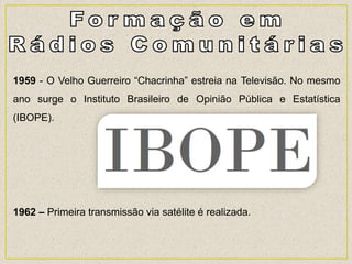 1959 - O Velho Guerreiro “Chacrinha” estreia na Televisão. No mesmo
ano surge o Instituto Brasileiro de Opinião Pública e Estatística
(IBOPE).
1962 – Primeira transmissão via satélite é realizada.
 