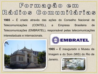 1965 – É criado através das ações do Conselho Nacional de
Telecomunicações (CONTEL), a Empresa Brasileira de
Telecomunicações (EMBRATEL), responsável pelas telecomunicações
interestaduais e internacionais.
1965 – É inaugurado o Museu da
Imagem e do Som (MIS) do Rio de
Janeiro.
 