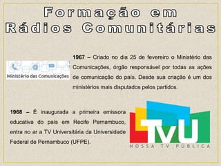 1967 – Criado no dia 25 de fevereiro o Ministério das
Comunicações, órgão responsável por todas as ações
de comunicação do país. Desde sua criação é um dos
ministérios mais disputados pelos partidos.
1968 – É inaugurada a primeira emissora
educativa do país em Recife Pernambuco,
entra no ar a TV Universitária da Universidade
Federal de Pernambuco (UFPE).
 