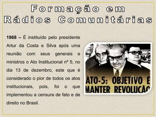 1968 – É instituído pelo presidente
Artur da Costa e Silva após uma
reunião com seus generais e
ministros o Ato Institucional nº 5, no
dia 13 de dezembro, este que é
considerado o pior de todos os atos
institucionais, pois, foi o que
implementou a censura de fato e de
direito no Brasil.
 