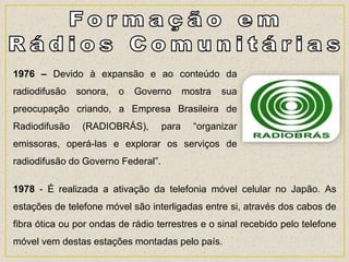 1976 – Devido à expansão e ao conteúdo da
radiodifusão sonora, o Governo mostra sua
preocupação criando, a Empresa Brasileira de
Radiodifusão (RADIOBRÁS), para “organizar
emissoras, operá-las e explorar os serviços de
radiodifusão do Governo Federal”.
1978 - É realizada a ativação da telefonia móvel celular no Japão. As
estações de telefone móvel são interligadas entre si, através dos cabos de
fibra ótica ou por ondas de rádio terrestres e o sinal recebido pelo telefone
móvel vem destas estações montadas pelo país.
 