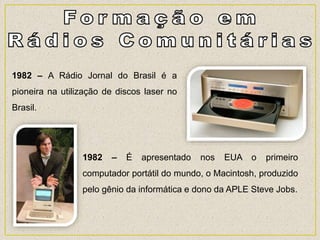 1982 – A Rádio Jornal do Brasil é a
pioneira na utilização de discos laser no
Brasil.
1982 – É apresentado nos EUA o primeiro
computador portátil do mundo, o Macintosh, produzido
pelo gênio da informática e dono da APLE Steve Jobs.
 