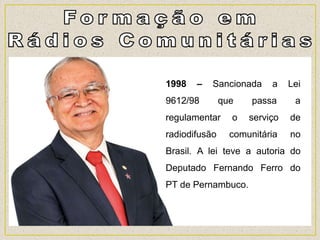 1998 – Sancionada a Lei
9612/98 que passa a
regulamentar o serviço de
radiodifusão comunitária no
Brasil. A lei teve a autoria do
Deputado Fernando Ferro do
PT de Pernambuco.
 