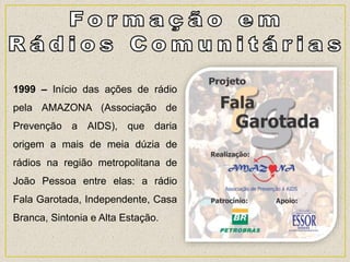 1999 – Início das ações de rádio
pela AMAZONA (Associação de
Prevenção a AIDS), que daria
origem a mais de meia dúzia de
rádios na região metropolitana de
João Pessoa entre elas: a rádio
Fala Garotada, Independente, Casa
Branca, Sintonia e Alta Estação.
 