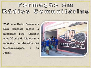 2000 – A Rádio Favela em
Belo Horizonte recebe a
permissão para funcionar
após 20 anos de luta contra a
repressão do Ministério das
telecomunicações e da
Anatel.
 