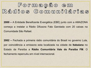 2000 – A Entidade Beneficente Evangélica (EBE) junto com a AMAZONA
começa a instalar a Rádio Difusora Fala Garotada com 20 caixas na
Comunidade São Rafael.
2002 – Fechada a primeira rádio comunitária do Brasil no governo Lula,
por coincidência a emissora esta localizada na cidade de Itabaiana no
Estado da Paraíba a Rádio Comunitária Vale do Paraíba FM. O
fechamento repercutiu em nível internacional.
 