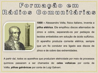 1800 – Alessandro Volta, físico italiano, inventa a
pilha elétrica. Ele empilhou discos alternados de
zinco e cobre, separando-os por pedaços de
tecidos embebidos em solução de ácido sulfúrico.
O aparelho produzia corrente elétrica, sempre
que um fio condutor era ligado aos discos de
zinco e de cobre das extremidades.
A partir daí, todos os aparelhos que produziam eletricidade por meio de processos
químicos passaram a ser chamados de: celas voltaicas por conta de
Vollta, pilhas galvânicas por conta de Luigi Galvani.
 