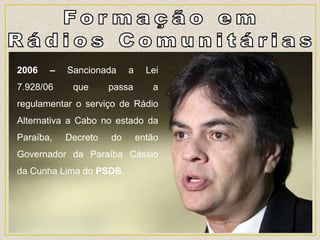 2006 – Sancionada a Lei
7.928/06 que passa a
regulamentar o serviço de Rádio
Alternativa a Cabo no estado da
Paraíba, Decreto do então
Governador da Paraíba Cássio
da Cunha Lima do PSDB.
 