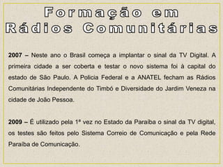 2007 – Neste ano o Brasil começa a implantar o sinal da TV Digital. A
primeira cidade a ser coberta e testar o novo sistema foi à capital do
estado de São Paulo. A Policia Federal e a ANATEL fecham as Rádios
Comunitárias Independente do Timbó e Diversidade do Jardim Veneza na
cidade de João Pessoa.
2009 – É utilizado pela 1ª vez no Estado da Paraíba o sinal da TV digital,
os testes são feitos pelo Sistema Correio de Comunicação e pela Rede
Paraíba de Comunicação.
 