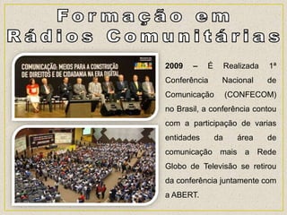 2009 – É Realizada 1ª
Conferência Nacional de
Comunicação (CONFECOM)
no Brasil, a conferência contou
com a participação de varias
entidades da área de
comunicação mais a Rede
Globo de Televisão se retirou
da conferência juntamente com
a ABERT.
 