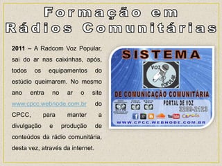 2011 – A Radcom Voz Popular,
sai do ar nas caixinhas, após,
todos os equipamentos do
estúdio queimarem. No mesmo
ano entra no ar o site
www.cpcc.webnode.com.br do
CPCC, para manter a
divulgação e produção de
conteúdos da rádio comunitária,
desta vez, através da internet.
 