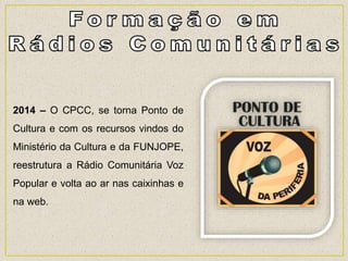 2014 – O CPCC, se torna Ponto de
Cultura e com os recursos vindos do
Ministério da Cultura e da FUNJOPE,
reestrutura a Rádio Comunitária Voz
Popular e volta ao ar nas caixinhas e
na web.
 