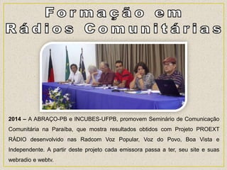 2014 – A ABRAÇO-PB e INCUBES-UFPB, promovem Seminário de Comunicação
Comunitária na Paraíba, que mostra resultados obtidos com Projeto PROEXT
RÁDIO desenvolvido nas Radcom Voz Popular, Voz do Povo, Boa Vista e
Independente. A partir deste projeto cada emissora passa a ter, seu site e suas
webradio e webtv.
 