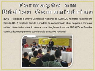 2015 – Realizado o Oitavo Congresso Nacional da ABRAÇO no Hotel Nacional em
Brasília-DF. A entidade discute o modelo de comunicação atual do país e como as
rádios comunitárias atuarão com a nova direção nacional da ABRAÇO. A Paraíba
continua fazendo parte da coordenação executiva nacional.
 