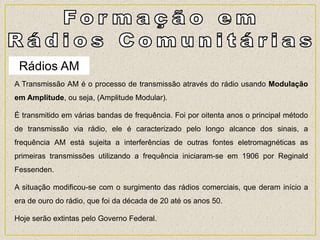Rádios AM
A Transmissão AM é o processo de transmissão através do rádio usando Modulação
em Amplitude, ou seja, (Amplitude Modular).
É transmitido em várias bandas de frequência. Foi por oitenta anos o principal método
de transmissão via rádio, ele é caracterizado pelo longo alcance dos sinais, a
frequência AM está sujeita a interferências de outras fontes eletromagnéticas as
primeiras transmissões utilizando a frequência iniciaram-se em 1906 por Reginald
Fessenden.
A situação modificou-se com o surgimento das rádios comerciais, que deram início a
era de ouro do rádio, que foi da década de 20 até os anos 50.
Hoje serão extintas pelo Governo Federal.
 