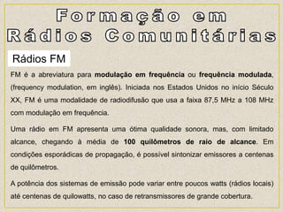 Rádios FM
FM é a abreviatura para modulação em frequência ou frequência modulada,
(frequency modulation, em inglês). Iniciada nos Estados Unidos no início Século
XX, FM é uma modalidade de radiodifusão que usa a faixa 87,5 MHz a 108 MHz
com modulação em frequência.
Uma rádio em FM apresenta uma ótima qualidade sonora, mas, com limitado
alcance, chegando à média de 100 quilômetros de raio de alcance. Em
condições esporádicas de propagação, é possível sintonizar emissores a centenas
de quilômetros.
A potência dos sistemas de emissão pode variar entre poucos watts (rádios locais)
até centenas de quilowatts, no caso de retransmissores de grande cobertura.
 