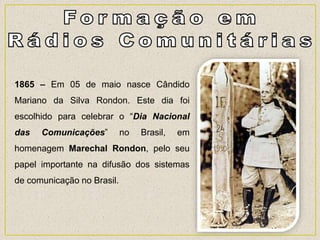 1865 – Em 05 de maio nasce Cândido
Mariano da Silva Rondon. Este dia foi
escolhido para celebrar o “Dia Nacional
das Comunicações” no Brasil, em
homenagem Marechal Rondon, pelo seu
papel importante na difusão dos sistemas
de comunicação no Brasil.
 