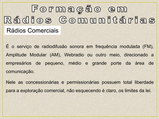 Rádios Comerciais
É o serviço de radiodifusão sonora em frequência modulada (FM),
Amplitude Modular (AM), Webradio ou outro meio, direcionado a
empresários de pequeno, médio e grande porte da área de
comunicação.
Nele as concessionárias e permissionárias possuem total liberdade
para a exploração comercial, não esquecendo é claro, os limites da lei.
 