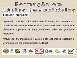 Rádios Comerciais
Implantado no Brasil no início dos anos 80 o rádio FM, devido a sua
qualidade de áudio estéreo e fácil operacionalidade, rapidamente
difundiu-se superando o então tradicional rádio AM (amplitude
modulada).
Através do FM, anunciantes, ouvintes e concessionários, passaram a
viver uma nova era em radiodifusão no Brasil.
 