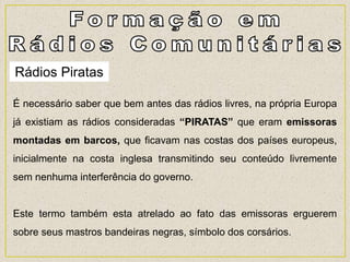 Rádios Piratas
É necessário saber que bem antes das rádios livres, na própria Europa
já existiam as rádios consideradas “PIRATAS” que eram emissoras
montadas em barcos, que ficavam nas costas dos países europeus,
inicialmente na costa inglesa transmitindo seu conteúdo livremente
sem nenhuma interferência do governo.
Este termo também esta atrelado ao fato das emissoras erguerem
sobre seus mastros bandeiras negras, símbolo dos corsários.
 