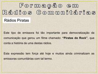 Rádios Piratas
Este tipo de emissora foi tão importante para democratização da
comunicação que gerou um filme chamado: “Piratas do Rock”, que
conta a história de uma destas rádios.
Esta expressão tem força até hoje e muitos ainda criminalizam as
emissoras comunitárias com tal termo.
 