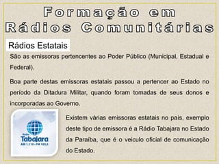 Rádios Estatais
São as emissoras pertencentes ao Poder Público (Municipal, Estadual e
Federal).
Boa parte destas emissoras estatais passou a pertencer ao Estado no
período da Ditadura Militar, quando foram tomadas de seus donos e
incorporadas ao Governo.
Existem várias emissoras estatais no país, exemplo
deste tipo de emissora é a Rádio Tabajara no Estado
da Paraíba, que é o veiculo oficial de comunicação
do Estado.
 