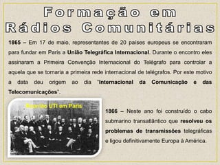 1865 – Em 17 de maio, representantes de 20 países europeus se encontraram
para fundar em Paris a União Telegráfica Internacional. Durante o encontro eles
assinaram a Primeira Convenção Internacional do Telégrafo para controlar a
aquela que se tornaria a primeira rede internacional de telégrafos. Por este motivo
a data deu origem ao dia “Internacional da Comunicação e das
Telecomunicações”.
1866 – Neste ano foi construído o cabo
submarino transatlântico que resolveu os
problemas de transmissões telegráficas
e ligou definitivamente Europa à América.
Reunião UTI em Paris
 