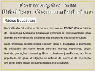 Rádios Educativas
Radiodifusão Educativa – Os canais previstos no PBFME (Plano Básico
de Frequência Modulada Educativa) destinam-se exclusivamente para
atender os interesses de entidades dos setores da educação e cultura.
Suas principais características apontam para a divulgação e promoção
de atividades tais como: festas culturais, eventos esportivos, peças
teatrais, produções cinematográficas, coberturas jornalísticas, auxílio a
população em geral, divulgação de notícias de interesse da população
em geral, entre outras de cunho educacional e cultural.
 
