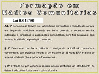 Lei 9.612/98
Art. 1º Denomina-se Serviço de Radiodifusão Comunitária a radiodifusão sonora,
em frequência modulada, operada em baixa potência e cobertura restrita,
outorgada a fundações e associações comunitárias, sem fins lucrativos, com
sede na localidade de prestação do serviço.
§ 1º Entende-se por baixa potência o serviço de radiodifusão prestado a
comunidade, com potência limitada a um máximo de 25 watts ERP e altura do
sistema irradiante não superior a trinta metros.
§ 2º Entende-se por cobertura restrita aquela destinada ao atendimento de
determinada comunidade de um bairro e/ou vila
 