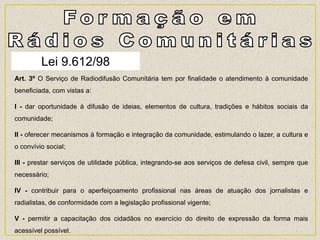 Lei 9.612/98
Art. 3º O Serviço de Radiodifusão Comunitária tem por finalidade o atendimento à comunidade
beneficiada, com vistas a:
I - dar oportunidade à difusão de ideias, elementos de cultura, tradições e hábitos sociais da
comunidade;
II - oferecer mecanismos à formação e integração da comunidade, estimulando o lazer, a cultura e
o convívio social;
III - prestar serviços de utilidade pública, integrando-se aos serviços de defesa civil, sempre que
necessário;
IV - contribuir para o aperfeiçoamento profissional nas áreas de atuação dos jornalistas e
radialistas, de conformidade com a legislação profissional vigente;
V - permitir a capacitação dos cidadãos no exercício do direito de expressão da forma mais
acessível possível.
 