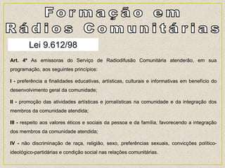 Art. 4º As emissoras do Serviço de Radiodifusão Comunitária atenderão, em sua
programação, aos seguintes princípios:
I - preferência a finalidades educativas, artísticas, culturais e informativas em benefício do
desenvolvimento geral da comunidade;
II - promoção das atividades artísticas e jornalísticas na comunidade e da integração dos
membros da comunidade atendida;
III - respeito aos valores éticos e sociais da pessoa e da família, favorecendo a integração
dos membros da comunidade atendida;
IV - não discriminação de raça, religião, sexo, preferências sexuais, convicções político-
ideológico-partidárias e condição social nas relações comunitárias.
Lei 9.612/98
 