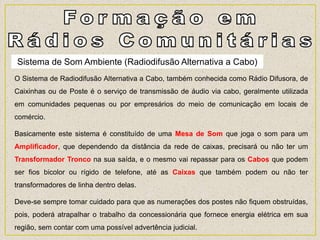 Sistema de Som Ambiente (Radiodifusão Alternativa a Cabo)
O Sistema de Radiodifusão Alternativa a Cabo, também conhecida como Rádio Difusora, de
Caixinhas ou de Poste é o serviço de transmissão de áudio via cabo, geralmente utilizada
em comunidades pequenas ou por empresários do meio de comunicação em locais de
comércio.
Basicamente este sistema é constituído de uma Mesa de Som que joga o som para um
Amplificador, que dependendo da distância da rede de caixas, precisará ou não ter um
Transformador Tronco na sua saída, e o mesmo vai repassar para os Cabos que podem
ser fios bicolor ou rígido de telefone, até as Caixas que também podem ou não ter
transformadores de linha dentro delas.
Deve-se sempre tomar cuidado para que as numerações dos postes não fiquem obstruídas,
pois, poderá atrapalhar o trabalho da concessionária que fornece energia elétrica em sua
região, sem contar com uma possível advertência judicial.
 