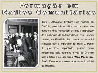 1876 – Alexander Graham Bell, nascido na
Escócia, patenteia e utiliza, seu invento para
transmitir uma mensagem durante à Exposição
do Centenário da Independência dos Estados
Unidos, na Filadélfia. Na ocasião o teste foi
realizado com o Imperador do Brasil D. Pedro
II, que ficou espantado, quando ouviu
nitidamente pelo aparelho a voz de Graham
Bell e falou a celebre frase "Meu Deus, isso
fala!”. Essa foi a primeira apresentação oficial
do Telefone.
 
