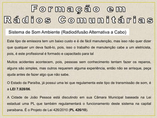 Este tipo de emissora tem um baixo custo e é de fácil manutenção, mas isso não quer dizer
que qualquer um deva fazê-lo, pois, isso o trabalho de manutenção cabe a um eletricista,
pois, é este profissional é formado e capacitado para tal
Muitos acidentes acontecem, pois, pessoas sem conhecimento tentam fazer os reparos,
alguns são simples, mas outros requerem alguma experiência, então não se arrisque, peça
ajuda antes de fazer algo que não sabe.
O Estado da Paraíba, já possui uma lei que regulamenta este tipo de transmissão de som, é
a LEI 7.928/06.
A Cidade de João Pessoa está discutindo em sua Câmara Municipal baseada na Lei
estadual uma PL que também regulamentará o funcionamento deste sistema na capital
paraibana. É o Projeto de Lei 426/2010 (PL 426/10).
Sistema de Som Ambiente (Radiodifusão Alternativa a Cabo)
 
