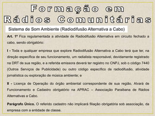 Art. 1º Fica regulamentada a atividade de Radiodifusão Alternativa em circuito fechado a
cabo, sendo obrigatório:
I - Toda e qualquer empresa que explore Radiodifusão Alternativa a Cabo terá que ter, na
direção específica de seu funcionamento, um radialista responsável, devidamente registrado
na DRT de sua região, e a referida emissora deverá ter registro no CNPJ, sob o código 7440
(Outros Serviços de Publicidade) ou outro código específico de radiodifusão, atividade
jornalística ou exploração de música ambiente; e
II - Licença de Operação do órgão ambiental correspondente de sua região, Alvará de
Funcionamento e Cadastro obrigatório na APRAC – Associação Paraibana de Rádios
Alternativas a Cabo.
Parágrafo Único. O referido cadastro não implicará filiação obrigatória sob associação, da
empresa com a entidade de classe.
Sistema de Som Ambiente (Radiodifusão Alternativa a Cabo)
 