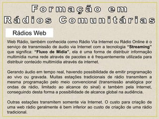 Rádios Web
Web Rádio, também conhecida como Rádio Via Internet ou Rádio Online é o
serviço de transmissão de áudio via Internet com a tecnologia “Streaming”
que significa: “Fluxo de Mídia”, ela é uma forma de distribuir informação
multimídia numa rede através de pacotes e é frequentemente utilizada para
distribuir conteúdo multimídia através da internet.
Gerando áudio em tempo real, havendo possibilidade de emitir programação
ao vivo ou gravada. Muitas estações tradicionais de rádio transmitem a
mesma programação pelo meio convencional (transmissão analógica por
ondas de rádio, limitado ao alcance do sinal) e também pela Internet,
conseguindo desta forma a possibilidade de alcance global na audiência.
Outras estações transmitem somente via Internet. O custo para criação de
uma web rádio geralmente é bem inferior ao custo de criação de uma rádio
tradicional.
 