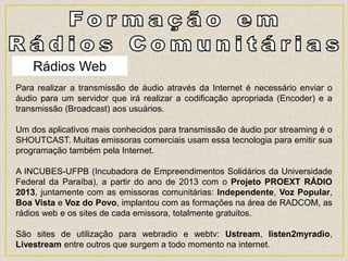 Rádios Web
Para realizar a transmissão de áudio através da Internet é necessário enviar o
áudio para um servidor que irá realizar a codificação apropriada (Encoder) e a
transmissão (Broadcast) aos usuários.
Um dos aplicativos mais conhecidos para transmissão de áudio por streaming é o
SHOUTCAST. Muitas emissoras comerciais usam essa tecnologia para emitir sua
programação também pela Internet.
A INCUBES-UFPB (Incubadora de Empreendimentos Solidários da Universidade
Federal da Paraíba), a partir do ano de 2013 com o Projeto PROEXT RÁDIO
2013, juntamente com as emissoras comunitárias: Independente, Voz Popular,
Boa Vista e Voz do Povo, implantou com as formações na área de RADCOM, as
rádios web e os sites de cada emissora, totalmente gratuitos.
São sites de utilização para webradio e webtv: Ustream, listen2myradio,
Livestream entre outros que surgem a todo momento na internet.
 