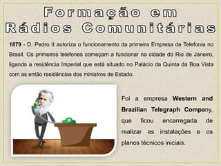 1879 - D. Pedro II autoriza o funcionamento da primeira Empresa de Telefonia no
Brasil. Os primeiros telefones começam a funcionar na cidade do Rio de Janeiro,
ligando a residência Imperial que está situado no Palácio da Quinta da Boa Vista
com as então residências dos ministros de Estado.
Foi a empresa Western and
Brazilian Telegraph Company,
que ficou encarregada de
realizar as instalações e os
planos técnicos iniciais.
 