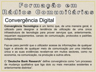 Convergência Digital
Convergência Tecnológica é um termo que, de uma maneira geral, é
utilizado para designar a tendência de utilização de uma única
infraestrutura de tecnologia para prover serviços que, anteriormente,
requeriam equipamentos, canais de comunicação, protocolos e padrões
independentes.
Faz-se para permitir que o utilizador acesse às informações de qualquer
lugar e através de qualquer meio de comunicação por uma interface
única e as suas evidências revelam-se em muitos sectores, como na
economia, na comunicação, na produção e outros afora.
O “Deutsche Bank Research” define convergência como "um processo
de mudança qualitativa que liga dois ou mais mercados existentes e
anteriormente distintos”.
 