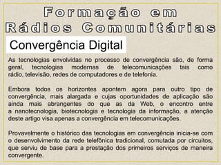 Convergência Digital
As tecnologias envolvidas no processo de convergência são, de forma
geral, tecnologias modernas de telecomunicações tais como
rádio, televisão, redes de computadores e de telefonia.
Embora todos os horizontes apontem agora para outro tipo de
convergência, mais alargada e cujas oportunidades de aplicação são
ainda mais abrangentes do que as da Web, o encontro entre
a nanotecnologia, biotecnologia e tecnologia da informação, a atenção
deste artigo visa apenas a convergência em telecomunicações.
Provavelmente o histórico das tecnologias em convergência inicia-se com
o desenvolvimento da rede telefônica tradicional, comutada por circuitos,
que serviu de base para a prestação dos primeiros serviços de maneira
convergente.
 