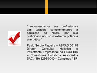 “ ...recomendamos aos profissionais das terapias complementares a aquisição da NS10, por sua praticidade no uso e extrema potência energética.” Paulo Sérgio Figueira – ABRAD 00178 Diretor, Consultor Holístico e Palestrante Empresarial da FIGUEIRA – Consultores Holísticos Associados SAC: (19) 3296-0040 – Campinas / SP 