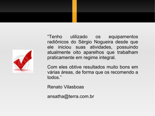 “ Tenho utilizado os equipamentos radiônicos do Sérgio Nogueira desde que ele iniciou suas atividades, possuindo atualmente oito aparelhos que trabalham praticamente em regime integral. Com eles obtive resultados muito bons em várias áreas, de forma que os recomendo a todos.” Renato Vilasboas [email_address] 