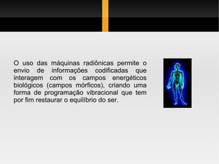 O uso das máquinas radiônicas permite o envio de informações codificadas que interagem com os campos energéticos biológicos (campos mórficos), criando uma forma de programação vibracional que tem por fim restaurar o equilíbrio do ser. 