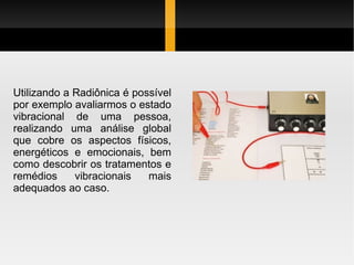 Utilizando a Radiônica é possível por exemplo avaliarmos o estado vibracional de uma pessoa, realizando uma análise global que cobre os aspectos físicos, energéticos e emocionais, bem como descobrir os tratamentos e remédios vibracionais mais adequados ao caso. 